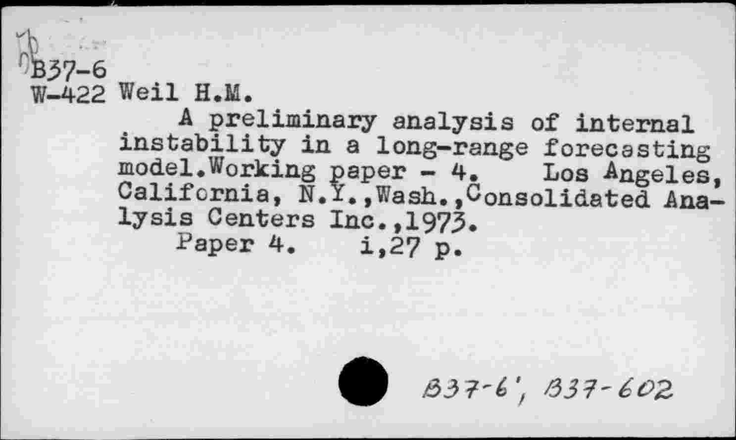 ﻿W-422 Weil H.M.
A preliminary analysis of internal instability in a long-range forecasting model.Working paper - 4. Los Angeles, California, N.Y.,Wash.,Consolidated Analysis Centers Inc.,1973.
Paper 4.	i,27 p.
/337'602